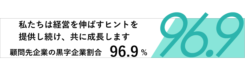 私たちは経営を伸ばすヒントを提供し続け、共に成長します。顧問先企業の黒字企業割合 96.9%